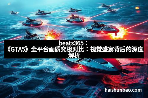 beats365：《GTA5》全平台画质究极对比：视觉盛宴背后的深度解析